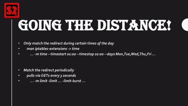 GOING THE DISTANCE!
• Only match the redirect during certain times of the day
• man iptables-extensions -> time
• … -m time --timestart 01:00 --timestop 02:00 --days Mon,Tue,Wed,Thu,Fri …
• Match the redirect periodically
• pulls via GETs every 3 seconds
• … -m limit -limit … -limit-burst …
