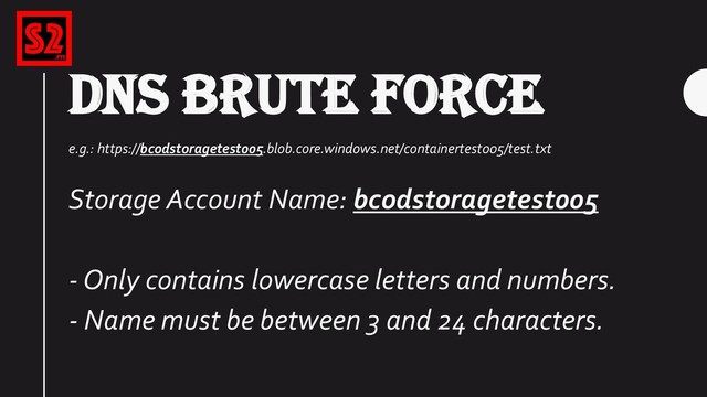 DNS BRUTE FORCE
e.g.: https://bcodstoragetest005.blob.core.windows.net/containertest005/test.txt
Storage Account Name: bcodstoragetest005
- Only contains lowercase letters and numbers.
- Name must be between 3 and 24 characters.
