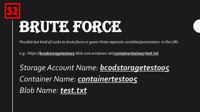 BRUTE FORCE
Possible but kind of sucks to brute force or guess three separate variables/parameters in the URL.
e.g.: https://bcodstoragetest005.blob.core.windows.net/containertest005/test.txt
Storage Account Name: bcodstoragetest005
Container Name: containertest005
Blob Name: test.txt
