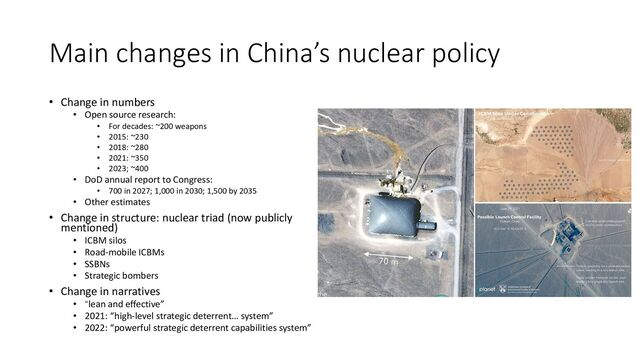 Main changes in China’s nuclear policy
• Change in numbers
• Open source research:
• For decades: ~200 weapons
• 2015: ~230
• 2018: ~280
• 2021: ~350
• 2023; ~400
• DoD annual report to Congress:
• 700 in 2027; 1,000 in 2030; 1,500 by 2035
• Other estimates
• Change in structure: nuclear triad (now publicly
mentioned)
• ICBM silos
• Road-mobile ICBMs
• SSBNs
• Strategic bombers
• Change in narratives
• “lean and effective”
• 2021: “high-level strategic deterrent… system”
• 2022: “powerful strategic deterrent capabilities system”
