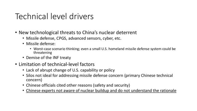 Technical level drivers
• New technological threats to China’s nuclear deterrent
• Missile defense, CPGS, advanced sensors, cyber, etc.
• Missile defense:
• Worst-case scenario thinking; even a small U.S. homeland missile defense system could be
threatening
• Demise of the INF treaty
• Limitation of technical-level factors
• Lack of abrupt change of U.S. capability or policy
• Silos not ideal for addressing missile defense concern (primary Chinese technical
concern)
• Chinese officials cited other reasons (safety and security)
• Chinese experts not aware of nuclear buildup and do not understand the rationale
