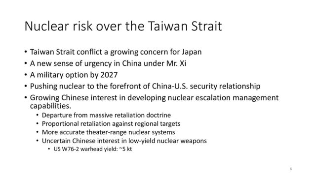 Nuclear risk over the Taiwan Strait
• Taiwan Strait conflict a growing concern for Japan
• A new sense of urgency in China under Mr. Xi
• A military option by 2027
• Pushing nuclear to the forefront of China-U.S. security relationship
• Growing Chinese interest in developing nuclear escalation management
capabilities.
• Departure from massive retaliation doctrine
• Proportional retaliation against regional targets
• More accurate theater-range nuclear systems
• Uncertain Chinese interest in low-yield nuclear weapons
• US W76-2 warhead yield: ~5 kt
6
