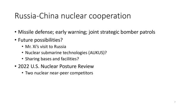Russia-China nuclear cooperation
• Missile defense; early warning; joint strategic bomber patrols
• Future possibilities?
• Mr. Xi’s visit to Russia
• Nuclear submarine technologies (AUKUS)?
• Sharing bases and facilities?
• 2022 U.S. Nuclear Posture Review
• Two nuclear near-peer competitors
7
