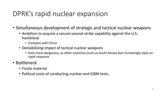 DPRK’s rapid nuclear expansion
• Simultaneous development of strategic and tactical nuclear weapons
• Ambition to acquire a secure second-strike capability against the U.S.
homeland
• Compare with China
• Destabilizing impact of tactical nuclear weapons
• Even more dangerous, as other countries (such as South Korea) also increasingly reply on
rapid response
• Bottleneck
• Fissile material
• Political costs of conducting nuclear and ICBM tests.
8
