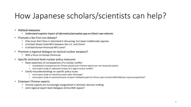How Japanese scholars/scientists can help?
• Political measures
• Understand negative impact of information/perception gap on China’s own interests
• Promote a No-First-Use debate?
• Only issue that China is interested in discussing, but Japan traditionally opposes
• A limited Taiwan Strait NFU between the U.S. and China?
• A limited Korean Peninsula NFU zone?
• Promote a regional dialogue on tactical nuclear weapons?
• With a focus on Korean Peninsula
• Specific technical-level nuclear policy measures
• Raise awareness of consequences of a nuclear conflict
• Including the consequences for Chinese people (even Chinese experts are not necessarily aware)
• Joint expert study on radioactive impact of a region nuclear conflict?
• Clarify misunderstandings on specific policy issues
• Joint expert study on Fukushima waste water discharge?
• Joint expert study on potential lessons of Japan’s Rokkasho plant for China’s plan to build a 800 tHM/year reprocessing facility?
• Empower Chinese experts
• Chinese experts are increasingly marginalized in domestic decision-making
• Joint regional expert-level dialogues (China-ROK-Japan)?
9
