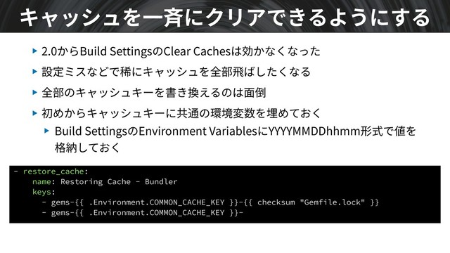 ▶ 2.0からBuild SettingsのClear Cachesは効かなくなった
▶ 設定ミスなどで稀にキャッシュを全部⾶ばしたくなる
▶ 全部のキャッシュキーを書き換えるのは⾯倒
▶ 初めからキャッシュキーに共通の環境変数を埋めておく
▶ Build SettingsのEnvironment VariablesにYYYYMMDDhhmm形式で値を
格納しておく
キャッシュを⼀⻫にクリアできるようにする
- restore_cache:
name: Restoring Cache - Bundler
keys:
- gems-{{ .Environment.COMMON_CACHE_KEY }}-{{ checksum "Gemfile.lock" }}
- gems-{{ .Environment.COMMON_CACHE_KEY }}-
