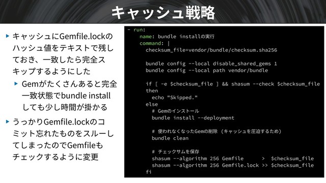 ▶ キャッシュにGemﬁle.lockの
ハッシュ値をテキストで残し
ておき、⼀致したら完全ス
キップするようにした
▶ Gemがたくさんあると完全
⼀致状態でbundle install
しても少し時間が掛かる
▶ うっかりGemﬁle.lockのコ
ミット忘れたものをスルーし
てしまったのでGemﬁleも
チェックするように変更
キャッシュ戦略
- run:
name: bundle installの実⾏
command: |
checksum_file=vendor/bundle/checksum.sha256
bundle config --local disable_shared_gems 1
bundle config --local path vendor/bundle
if [ -e $checksum_file ] && shasum --check $checksum_file
then
echo "Skipped."
else
# Gemのインストール
bundle install --deployment
# 使われなくなったGemの削除 (キャッシュを圧迫するため)
bundle clean
# チェックサムを保存
shasum --algorithm 256 Gemfile > $checksum_file
shasum --algorithm 256 Gemfile.lock >> $checksum_file
fi
