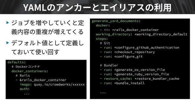 ▶ ジョブを増やしていくと定
義内容の重複が増えてくる
▶ デフォルト値として定義し
ておいて使い回す
YAMLのアンカーとエイリアスの利⽤
generate_yard_documents:
docker:
- <<: *rails_docker_container
working_directory: *working_directory_default
steps:
# Git
- run: *configure_github_authentication
- run: *checkout_repository
- run: *configure_git
# Bundler
- run: *generate_os_version_file
- run: *generate_ruby_version_file
- restore_cache: *restore_bundler_cache
- run: *bundle_install
...
defaults:
# Dockerコンテナ
docker_containers:
# Rails
- &rails_docker_container
image: quay.io/crowdworks/xxxxxx
auth:
...
