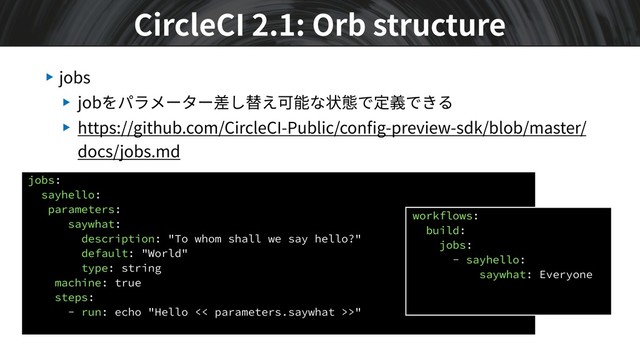 ▶ jobs
▶ jobをパラメーター差し替え可能な状態で定義できる
▶ https://github.com/CircleCI-Public/conﬁg-preview-sdk/blob/master/
docs/jobs.md
CircleCI 2.1: Orb structure
jobs:
sayhello:
parameters:
saywhat:
description: "To whom shall we say hello?"
default: "World"
type: string
machine: true
steps:
- run: echo "Hello << parameters.saywhat >>"
workflows:
build:
jobs:
- sayhello:
saywhat: Everyone
