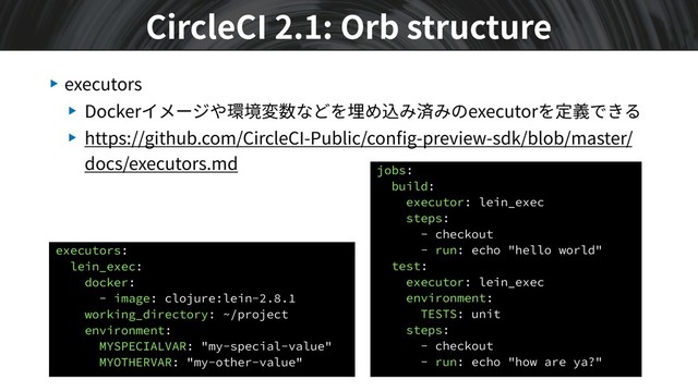 ▶ executors
▶ Dockerイメージや環境変数などを埋め込み済みのexecutorを定義できる
▶ https://github.com/CircleCI-Public/conﬁg-preview-sdk/blob/master/
docs/executors.md
CircleCI 2.1: Orb structure
executors:
lein_exec:
docker:
- image: clojure:lein-2.8.1
working_directory: ~/project
environment:
MYSPECIALVAR: "my-special-value"
MYOTHERVAR: "my-other-value"
jobs:
build:
executor: lein_exec
steps:
- checkout
- run: echo "hello world"
test:
executor: lein_exec
environment:
TESTS: unit
steps:
- checkout
- run: echo "how are ya?"
