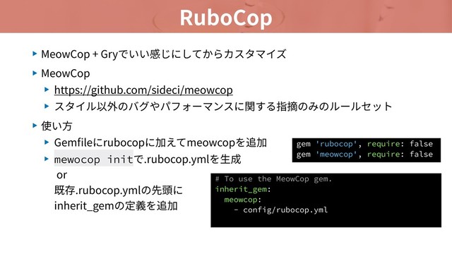 RuboCop
▶ MeowCop + Gryでいい感じにしてからカスタマイズ
▶ MeowCop
▶ https://github.com/sideci/meowcop
▶ スタイル以外のバグやパフォーマンスに関する指摘のみのルールセット
▶ 使い⽅
▶ Gemﬁleにrubocopに加えてmeowcopを追加
▶ mewocop initで.rubocop.ymlを⽣成 
or 
既存.rubocop.ymlの先頭に 
inherit_gemの定義を追加
# To use the MeowCop gem.
inherit_gem:
meowcop:
- config/rubocop.yml
gem 'rubocop', require: false
gem 'meowcop', require: false

