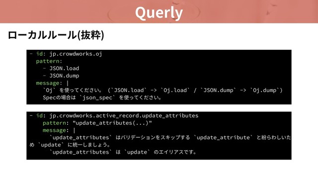 Querly
- id: jp.crowdworks.oj
pattern:
- JSON.load
- JSON.dump
message: |
`Oj` を使ってください。 (`JSON.load` -> `Oj.load` / `JSON.dump` -> `Oj.dump`)
Specの場合は `json_spec` を使ってください。
ローカルルール(抜粋)
- id: jp.crowdworks.active_record.update_attributes
pattern: "update_attributes(...)"
message: |
`update_attributes` はバリデーションをスキップする `update_attribute` と紛らわしいた
め `update` に統⼀しましょう。
`update_attributes` は `update` のエイリアスです。
