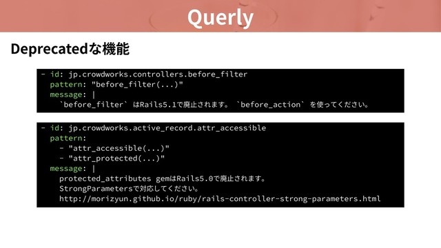 Querly
- id: jp.crowdworks.controllers.before_filter
pattern: "before_filter(...)"
message: |
`before_filter` はRails5.1で廃⽌されます。 `before_action` を使ってください。
Deprecatedな機能
- id: jp.crowdworks.active_record.attr_accessible
pattern:
- "attr_accessible(...)"
- "attr_protected(...)"
message: |
protected_attributes gemはRails5.0で廃⽌されます。
StrongParametersで対応してください。
http://morizyun.github.io/ruby/rails-controller-strong-parameters.html
