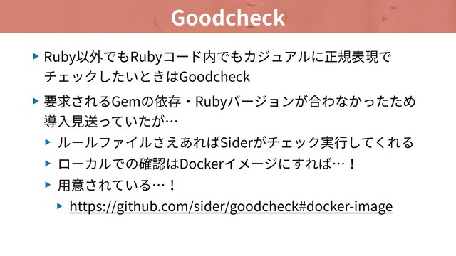 Goodcheck
▶ Ruby以外でもRubyコード内でもカジュアルに正規表現で
チェックしたいときはGoodcheck
▶ 要求されるGemの依存・Rubyバージョンが合わなかったため
導⼊⾒送っていたが…
▶ ルールファイルさえあればSiderがチェック実⾏してくれる
▶ ローカルでの確認はDockerイメージにすれば…！
▶ ⽤意されている…！
▶ https://github.com/sider/goodcheck#docker-image
