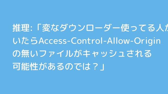 推理:「変なダウンローダー使ってる人が
いたらAccess-Control-Allow-Origin
の無いファイルがキャッシュされる
可能性があるのでは？」
