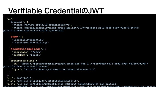 7FSJGJBCMF$SFEFOUJBMͷ+85
{
"vc": {
"@context": [
"https://www.w3.org/2018/credentials/v1",
"https://portableidentitycards.azure-api.net/v1.0/9c59be8b-bd18-45d9-b9d9-082bc07c094f/
portableIdentities/contracts/Ninja%20Card"
],
"type": [
"VerifiableCredential",
"VerifiedCredentialNinja"
],
"credentialSubject": {
"firstName": "Kengo",
"lastName": "Suzuki"
},
"credentialStatus": {
"id": "https://portableidentitycards.azure-api.net/v1.0/9c59be8b-bd18-45d9-b9d9-082bc07c094f/
portableIdentities/card/status",
"type": "PortableIdentityCardServiceCredentialStatus2020"
}
},
"exp": 1605224933,
"jti": "urn:pic:046bd6d73e774109860deebf3555b760",
"iss": "did:ion:EiAQ8DKCI3WmQnab84lohz6-JODQOwV9-esWesruBLq54Q?-ion-initial-
