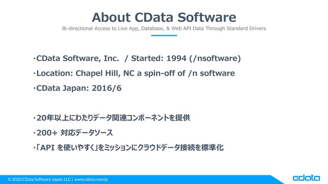 © 2020 CData Software Japan, LLC | www.cdata.com/jp
About CData Software
Bi-directional Access to Live App, Database, & Web API Data Through Standard Drivers
・CData Software, Inc. / Started: 1994 (/nsoftware)
・Location: Chapel Hill, NC a spin-off of /n software
・CData Japan: 2016/6
・20年以上にわたりデータ関連コンポーネントを提供
・200+ 対応データソース
・「API を使いやすく」をミッションにクラウドデータ接続を標準化
