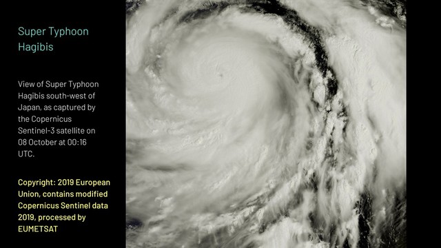 Copyright: 2019 European
Union, contains modiﬁed
Copernicus Sentinel data
2019, processed by
EUMETSAT
Super Typhoon
Hagibis
View of Super Typhoon
Hagibis south-west of
Japan, as captured by
the Copernicus
Sentinel-3 satellite on
08 October at 00:16
UTC.
