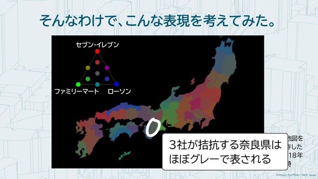 ©Project PLATEAU / MLIT Japan
そんなわけで、こんな表現を考えてみた。
※地図を
制作した
2018年
当時
セブン-イレブン
ファミリーマート ローソン
３社が拮抗する奈良県は
ほぼグレーで表される
