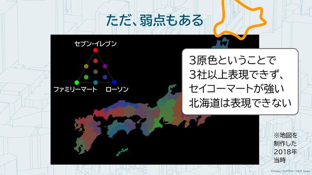 ©Project PLATEAU / MLIT Japan
ただ、弱点もある
※地図を
制作した
2018年
当時
セブン-イレブン
ファミリーマート ローソン
３原色ということで
３社以上表現できず、
セイコーマートが強い
北海道は表現できない
