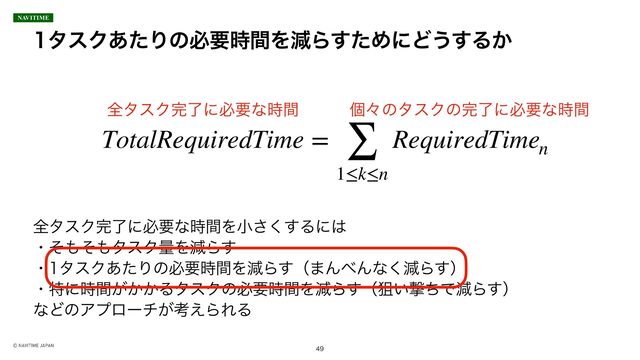 λεΫ͋ͨΓͷඞཁ࣌ؒΛݮΒͨ͢ΊʹͲ͏͢Δ͔

TotalRequiredTime = ∑
1≤k≤n
RequiredTimen

શλεΫ׬ྃʹඞཁͳ࣌ؒ ݸʑͷλεΫͷ׬ྃʹඞཁͳ࣌ؒ
શλεΫ׬ྃʹඞཁͳ࣌ؒΛখ͘͢͞Δʹ͸
ɾͦ΋ͦ΋λεΫྔΛݮΒ͢
ɾλεΫ͋ͨΓͷඞཁ࣌ؒΛݮΒ͢ʢ·Μ΂Μͳ͘ݮΒ͢ʣ
ɾಛʹ͕͔͔࣌ؒΔλεΫͷඞཁ࣌ؒΛݮΒ͢ʢૂ͍ܸͪͰݮΒ͢ʣ
ͳͲͷΞϓϩʔν͕ߟ͑ΒΕΔ
