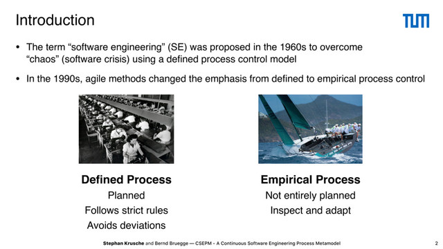 Stephan Krusche and Bernd Bruegge — CSEPM - A Continuous Software Engineering Process Metamodel
Introduction
2
• The term “software engineering” (SE) was proposed in the 1960s to overcome
“chaos” (software crisis) using a deﬁned process control model
• In the 1990s, agile methods changed the emphasis from deﬁned to empirical process control
Empirical Process
Not entirely planned
Inspect and adapt
Deﬁned Process
Planned
Follows strict rules
Avoids deviations
