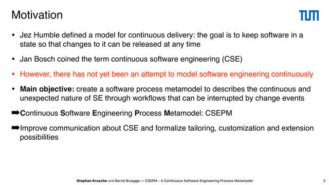 Stephan Krusche and Bernd Bruegge — CSEPM - A Continuous Software Engineering Process Metamodel
Motivation
• Jez Humble deﬁned a model for continuous delivery: the goal is to keep software in a
state so that changes to it can be released at any time
• Jan Bosch coined the term continuous software engineering (CSE)
• However, there has not yet been an attempt to model software engineering continuously
• Main objective: create a software process metamodel to describes the continuous and
unexpected nature of SE through workﬂows that can be interrupted by change events
➡Continuous Software Engineering Process Metamodel: CSEPM
➡Improve communication about CSE and formalize tailoring, customization and extension
possibilities
3
