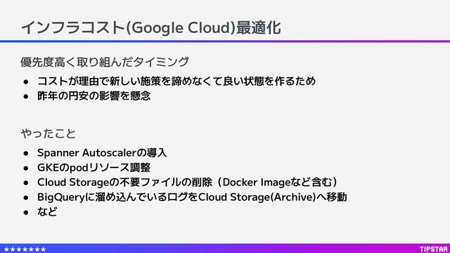 インフラコスト(Google Cloud)最適化
● Spanner Autoscalerの導入
● GKEのpodリソース調整
● Cloud Storageの不要ファイルの削除（Docker Imageなど含む）
● BigQueryに溜め込んでいるログをCloud Storage(Archive)へ移動
● など
やったこと
優先度高く取り組んだタイミング
● コストが理由で新しい施策を諦めなくて良い状態を作るため
● 昨年の円安の影響を懸念
