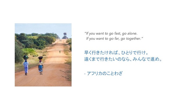 “If you want to go fast, go alone.
If you want to go far, go together.”
早く行きたければ、ひとりで行け。
遠くまで行きたいのなら、みんなで進め。
- アフリカのことわざ
