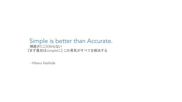 Simple is better than Accurate.
精緻さにこだわらない
『まず最初はsimpleに』 この勇気がすべてを解決する
- Hikaru Kashida
