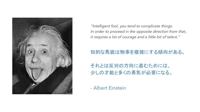 “Intelligent fool, you tend to complicate things.
In order to proceed in the opposite direction from that,
it requires a lot of courage and a little bit of talent.”
知的な馬鹿は物事を複雑にする傾向がある。
それとは反対の方向に進むためには、
少しの才能と多くの勇気が必要になる。
- Albert Einstein
