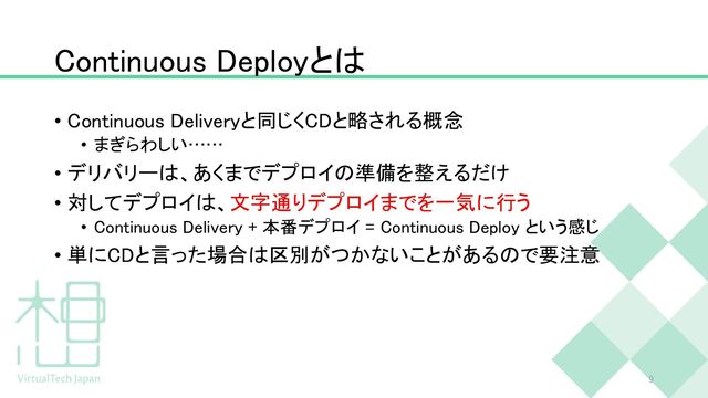 Continuous Deployとは
• Continuous Deliveryと同じくCDと略される概念
• まぎらわしい……
• デリバリーは、あくまでデプロイの準備を整えるだけ
• 対してデプロイは、文字通りデプロイまでを一気に行う
• Continuous Delivery + 本番デプロイ = Continuous Deploy という感じ
• 単にCDと言った場合は区別がつかないことがあるので要注意
9
