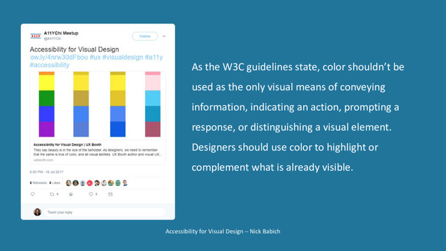 Accessibility for Visual Design − Nick Babich
As the W3C guidelines state, color shouldn’t be
used as the only visual means of conveying
information, indicating an action, prompting a
response, or distinguishing a visual element.
Designers should use color to highlight or
complement what is already visible.
