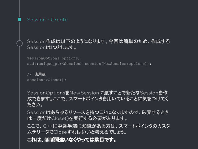 Session - Create
Session作成は以下のようになります。今回は簡単のため、作成する
Sessionは1つとします。
SessionOptions options;
std::unique_ptr session(NewSession(options));
// 使用後
session->Close();
SessionOptionsをNewSessionに渡すことで新たなSessionを作
成できます。ここで、スマートポインタを用いていることに気をつけてく
ださい。
Sessionはあらゆるリソースを持つことになりますので、破棄するとき
は一度だけClose()を実行する必要があります。
ここで、C++に中途半端に知識がある方は、スマートポインタのカスタ
ムデリータでCloseすればいいと考えるでしょう。
これは、ほぼ間違いなくやっては駄目です。
