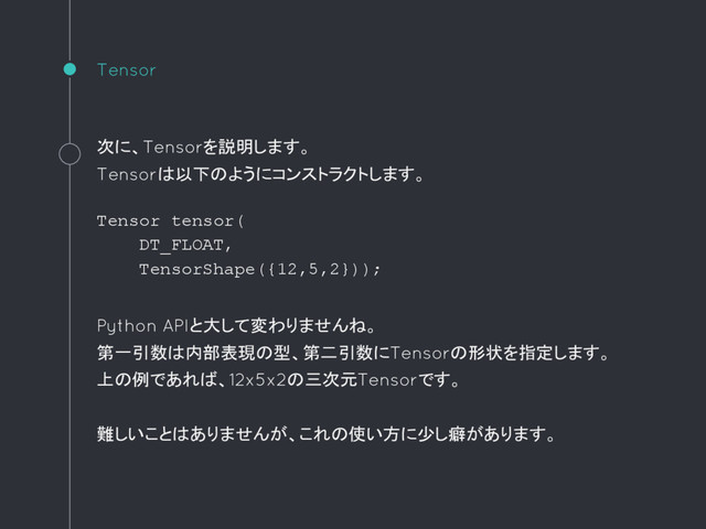 Tensor
次に、Tensorを説明します。
Tensorは以下のようにコンストラクトします。
Tensor tensor(
DT_FLOAT,
TensorShape({12,5,2}));
Python APIと大して変わりませんね。
第一引数は内部表現の型、第二引数にTensorの形状を指定します。
上の例であれば、12x5x2の三次元Tensorです。
難しいことはありませんが、これの使い方に少し癖があります。
