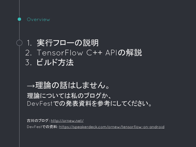 Overview
1. 実行フローの説明
2. TensorFlow C++ APIの解説
3. ビルド方法
→理論の話はしません。
理論については私のブログか、
DevFestでの発表資料を参考にしてください。
古川のブログ：http://ornew.net/
DevFestでの資料：https://speakerdeck.com/ornew/tensorflow-on-android
