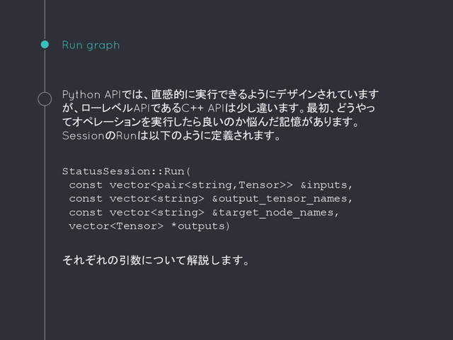 Run graph
Python APIでは、直感的に実行できるようにデザインされています
が、ローレベルAPIであるC++ APIは少し違います。最初、どうやっ
てオペレーションを実行したら良いのか悩んだ記憶があります。
SessionのRunは以下のように定義されます。
StatusSession::Run(
const vector> &inputs,
const vector &output_tensor_names,
const vector &target_node_names,
vector *outputs)
それぞれの引数について解説します。

