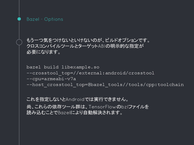 Bazel - Options
もう一つ気をつけないといけないのが、ビルドオプションです。
クロスコンパイルツールとターゲットABIの明示的な指定が
必要になります。
bazel build libexample.so
--crosstool_top=//external:android/crosstool
--cpu=armeabi-v7a
--host_crosstool_top=@bazel_tools//tools/cpp:toolchain
これを指定しないとAndroidでは実行できません。
尚、これらの依存ツール群は、TensorFlowのbzlファイルを
読み込むことでBazelにより自動解決されます。
