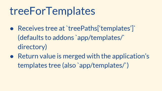 treeForTemplates
● Receives tree at `treePaths[‘templates’]`
(defaults to addons `app/templates/`
directory)
● Return value is merged with the application’s
templates tree (also `app/templates/`)
