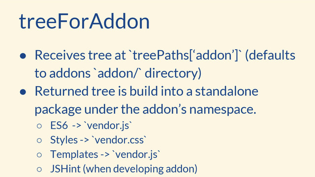 treeForAddon
● Receives tree at `treePaths[‘addon’]` (defaults
to addons `addon/` directory)
● Returned tree is build into a standalone
package under the addon’s namespace.
○ ES6 -> `vendor.js`
○ Styles -> `vendor.css`
○ Templates -> `vendor.js`
○ JSHint (when developing addon)
