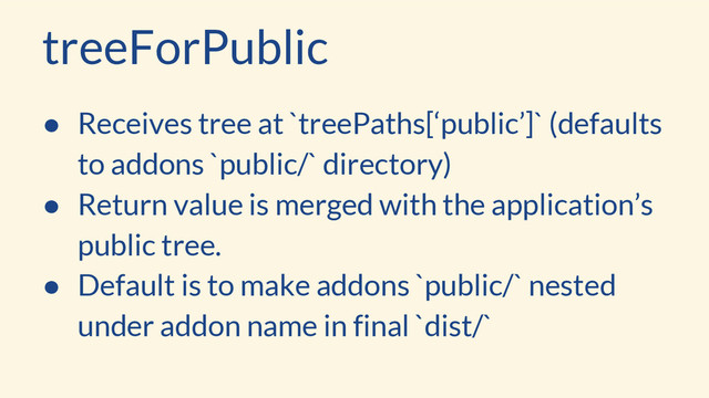 treeForPublic
● Receives tree at `treePaths[‘public’]` (defaults
to addons `public/` directory)
● Return value is merged with the application’s
public tree.
● Default is to make addons `public/` nested
under addon name in final `dist/`
