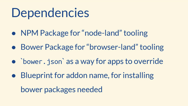 Dependencies
● NPM Package for “node-land” tooling
● Bower Package for “browser-land” tooling
● `bower.json` as a way for apps to override
● Blueprint for addon name, for installing
bower packages needed
