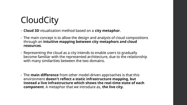 CloudCity
• Cloud 3D visualization method based on a city metaphor.
• The main concept is to allow the design and analysis of cloud compositions
through an intuitive mapping between city metaphors and cloud
resources.
• Representing the cloud as a city intends to enable users to gradually
become familiar with the represented architecture, due to the relationship
with many similarities between the two domains.
• The main difference from other model-driven approaches is that this
environment doesn't reflect a static infrastructure mapping, but
instead a live infrastructure which shows the real-time state of each
component. A metaphor that we introduce as, the live city.
