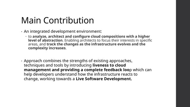 Main Contribution
• An integrated development environment:
 to analyze, architect and configure cloud compositions with a higher
level of abstraction. Enabling architects to focus their interests in specific
areas, and track the changes as the infrastructure evolves and the
complexity increases.
• Approach combines the strengths of existing approaches,
techniques and tools by introducing liveness to cloud
management and providing a complete feedback loop which can
help developers understand how the infrastructure reacts to
change, working towards a Live Software Development.
