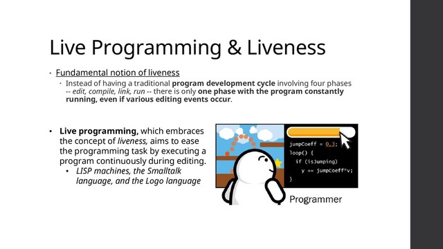 Live Programming & Liveness
• Fundamental notion of liveness
 Instead of having a traditional program development cycle involving four phases
-- edit, compile, link, run -- there is only one phase with the program constantly
running, even if various editing events occur.
• Live programming, which embraces
the concept of liveness, aims to ease
the programming task by executing a
program continuously during editing.
• LISP machines, the Smalltalk
language, and the Logo language
