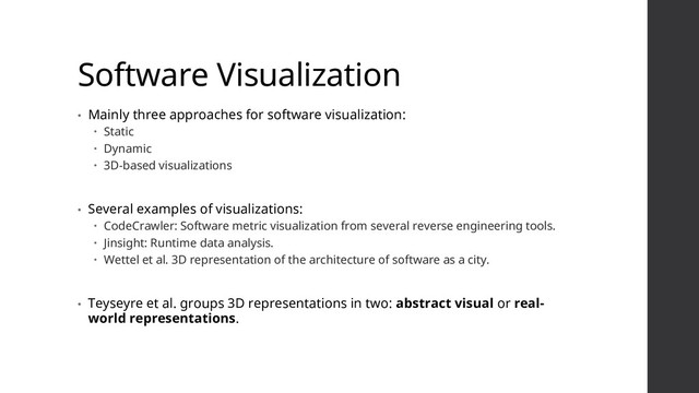 Software Visualization
• Mainly three approaches for software visualization:
 Static
 Dynamic
 3D-based visualizations
• Several examples of visualizations:
 CodeCrawler: Software metric visualization from several reverse engineering tools.
 Jinsight: Runtime data analysis.
 Wettel et al. 3D representation of the architecture of software as a city.
• Teyseyre et al. groups 3D representations in two: abstract visual or real-
world representations.
