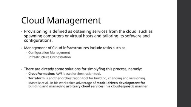 Cloud Management
• Provisioning is defined as obtaining services from the cloud, such as
spawning computers or virtual hosts and tailoring its software and
configurations.
• Management of Cloud Infraestrutures include tasks such as:
 Configuration Management
 Infrastructure Orchestration
• There are already some solutions for simplyfing this process, namely:
 CloudFormation: AWS-based orchestration tool.
 Terraform is another orchestration tool for building, changing and versioning.
 Mastelic et al., in his work takes advantage of model-driven development for
building and managing arbitrary cloud services in a cloud-agnostic manner.
