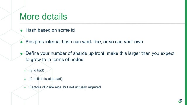 More details
• Hash based on some id
• Postgres internal hash can work fine, or so can your own
• Define your number of shards up front, make this larger than you expect
to grow to in terms of nodes
• (2 is bad)
• (2 million is also bad)
• Factors of 2 are nice, but not actually required
