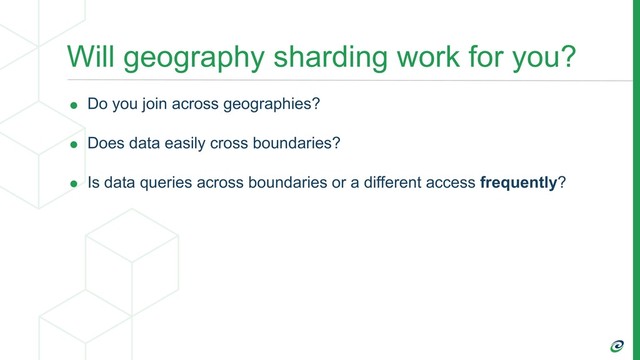 Will geography sharding work for you?
• Do you join across geographies?
• Does data easily cross boundaries?
• Is data queries across boundaries or a different access frequently?
