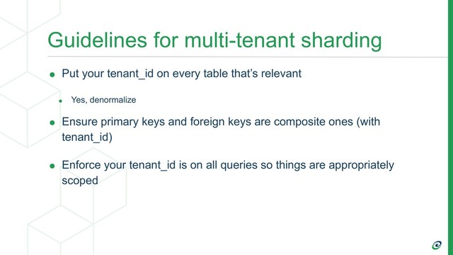 Guidelines for multi-tenant sharding
• Put your tenant_id on every table that’s relevant
• Yes, denormalize
• Ensure primary keys and foreign keys are composite ones (with
tenant_id)
• Enforce your tenant_id is on all queries so things are appropriately
scoped
